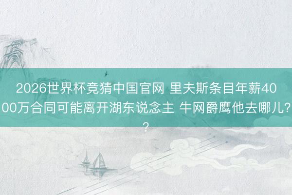 2026世界杯竞猜中国官网 里夫斯条目年薪4000万合同可能离开湖东说念主 牛网爵鹰他去哪儿？