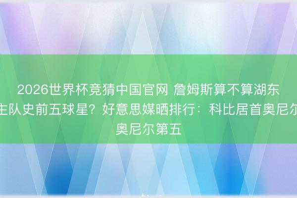 2026世界杯竞猜中国官网 詹姆斯算不算湖东说念主队史前五球星？好意思媒晒排行：科比居首奥尼尔第五