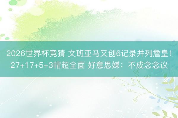 2026世界杯竞猜 文班亚马又创6记录并列詹皇！27+17+5+3帽超全面 好意思媒：不成念念议