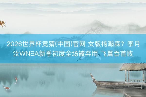2026世界杯竞猜(中国)官网 女版杨瀚森？李月汝WNBA新季初度全场被弃用 飞翼吞首败