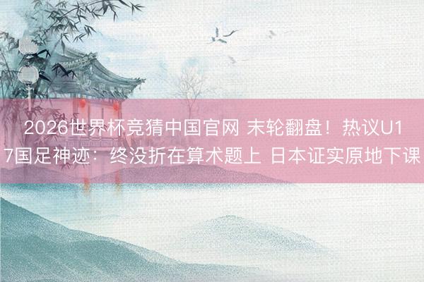 2026世界杯竞猜中国官网 末轮翻盘！热议U17国足神迹：终没折在算术题上 日本证实原地下课