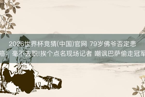 2026世界杯竞猜(中国)官网 79岁佛爷否定患癌：毫不去职!挨个点名现场记者 嘲讽巴萨偷走冠军
