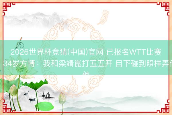 2026世界杯竞猜(中国)官网 已报名WTT比赛！34岁方博：我和梁靖崑打五五开 目下碰到照样弄他
