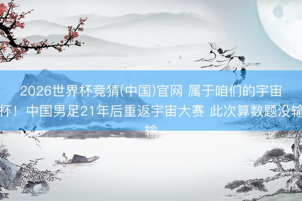 2026世界杯竞猜(中国)官网 属于咱们的宇宙杯!中国男足21年后重返宇宙大赛 此次算数题没输