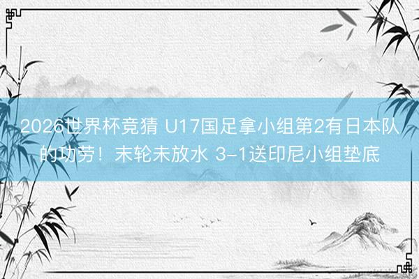 2026世界杯竞猜 U17国足拿小组第2有日本队的功劳！末轮未放水 3-1送印尼小组垫底