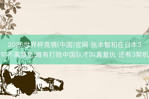 2026世界杯竞猜(中国)官网 张本智和在日本3句不离复仇:唯有打败中国队才叫真复仇 还有3契机