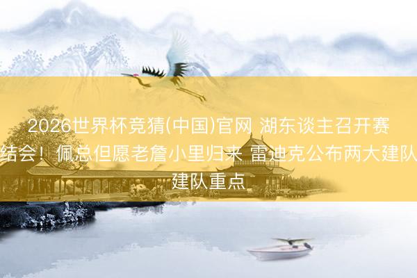 2026世界杯竞猜(中国)官网 湖东谈主召开赛季总结会!佩总但愿老詹小里归来 雷迪克公布两大建队重点