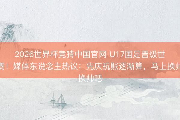 2026世界杯竞猜中国官网 U17国足晋级世少赛！媒体东说念主热议：先庆祝账逐渐算，马上换帅吧