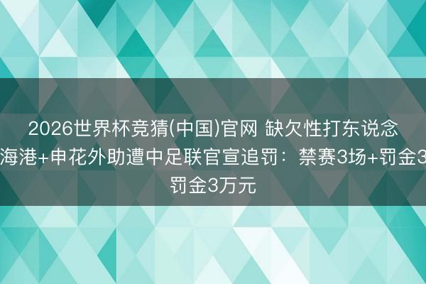 2026世界杯竞猜(中国)官网 缺欠性打东说念主！海港+申花外助遭中足联官宣追罚：禁赛3场+罚金3万元