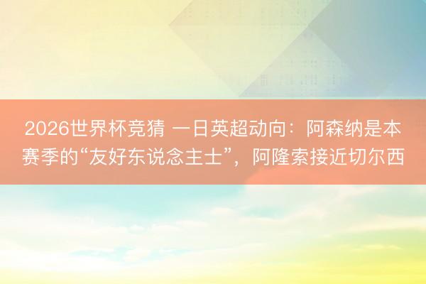 2026世界杯竞猜 一日英超动向:阿森纳是本赛季的“友好东说念主士”,阿隆索接近切尔西