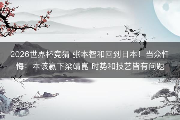 2026世界杯竞猜 张本智和回到日本！当众忏悔：本该赢下梁靖崑 时势和技艺皆有问题