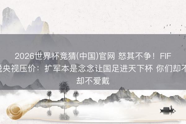 2026世界杯竞猜(中国)官网 怒其不争！FIFA不悦央视压价：扩军本是念念让国足进天下杯 你们却不爱戴