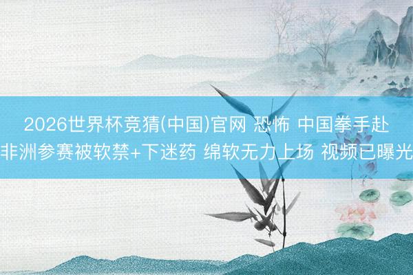 2026世界杯竞猜(中国)官网 恐怖 中国拳手赴非洲参赛被软禁+下迷药 绵软无力上场 视频已曝光