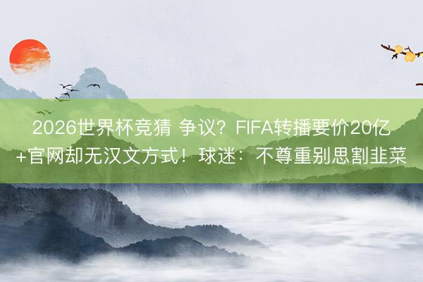 2026世界杯竞猜 争议？FIFA转播要价20亿+官网却无汉文方式！球迷：不尊重别思割韭菜