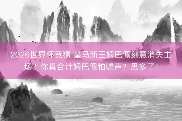 2026世界杯竞猜 皇马新王姆巴佩刻意消失主场？你真合计姆巴佩怕嘘声？思多了！