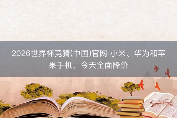 2026世界杯竞猜(中国)官网 小米、华为和苹果手机,今天全面降价