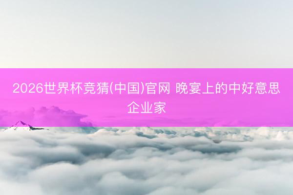 2026世界杯竞猜(中国)官网 晚宴上的中好意思企业家