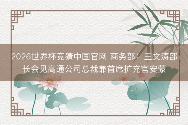 2026世界杯竞猜中国官网 商务部：王文涛部长会见高通公司总裁兼首席扩充官安蒙