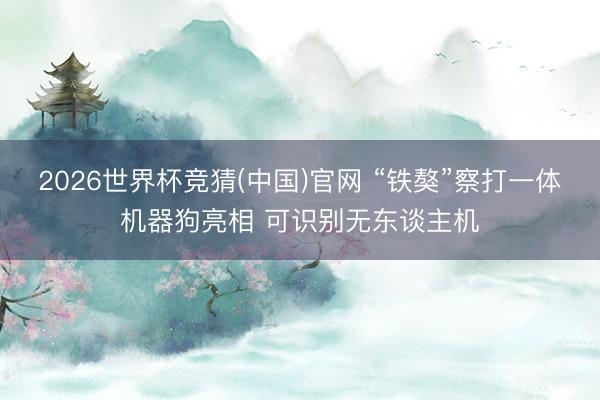 2026世界杯竞猜(中国)官网 “铁獒”察打一体机器狗亮相 可识别无东谈主机