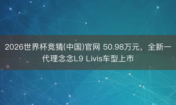 2026世界杯竞猜(中国)官网 50.98万元，全新一代理念念L9 Livis车型上市