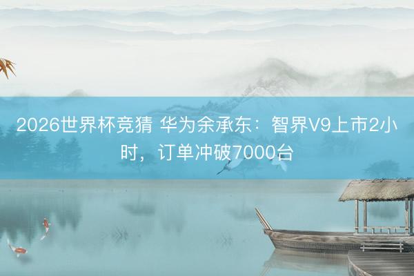 2026世界杯竞猜 华为余承东:智界V9上市2小时,订单冲破7000台