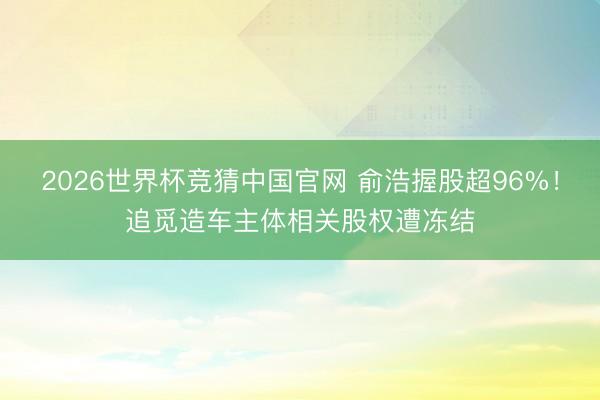 2026世界杯竞猜中国官网 俞浩握股超96%！追觅造车主体相关股权遭冻结