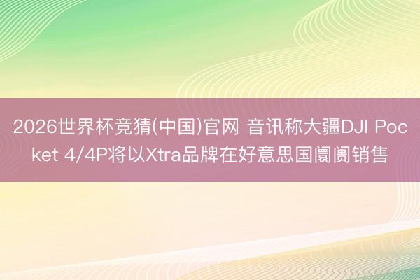 2026世界杯竞猜(中国)官网 音讯称大疆DJI Pocket 4/4P将以Xtra品牌在好意思国阛阓销售