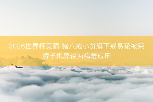 2026世界杯竞猜 猪八戒小贷旗下戒易花被荣耀手机界说为病毒应用