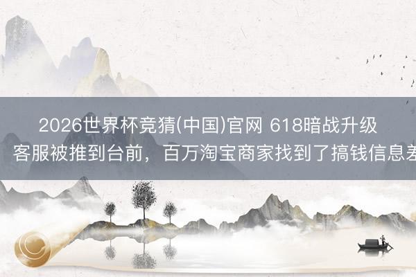 2026世界杯竞猜(中国)官网 618暗战升级：客服被推到台前，百万淘宝商家找到了搞钱信息差