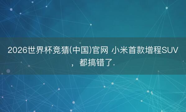 2026世界杯竞猜(中国)官网 小米首款增程SUV，都搞错了.