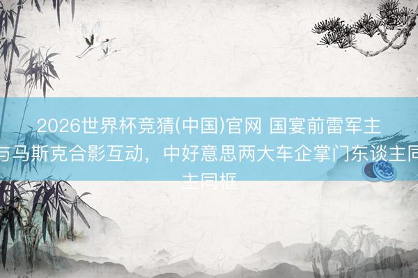 2026世界杯竞猜(中国)官网 国宴前雷军主动与马斯克合影互动，中好意思两大车企掌门东谈主同框