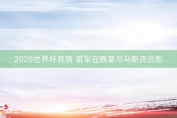 2026世界杯竞猜 雷军在晚宴与马斯克合影