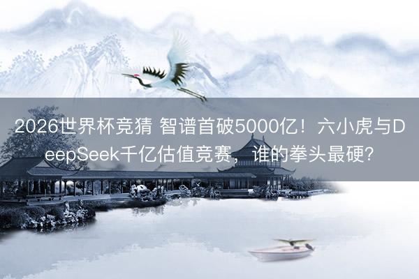 2026世界杯竞猜 智谱首破5000亿！六小虎与DeepSeek千亿估值竞赛，谁的拳头最硬？