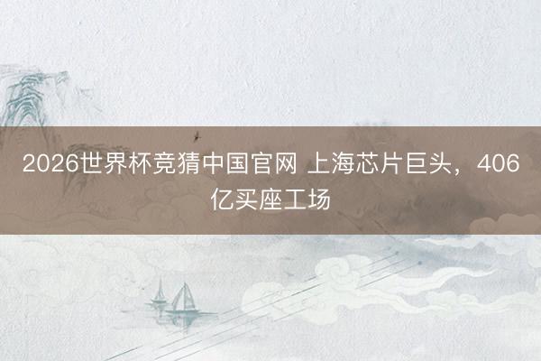 2026世界杯竞猜中国官网 上海芯片巨头，406亿买座工场