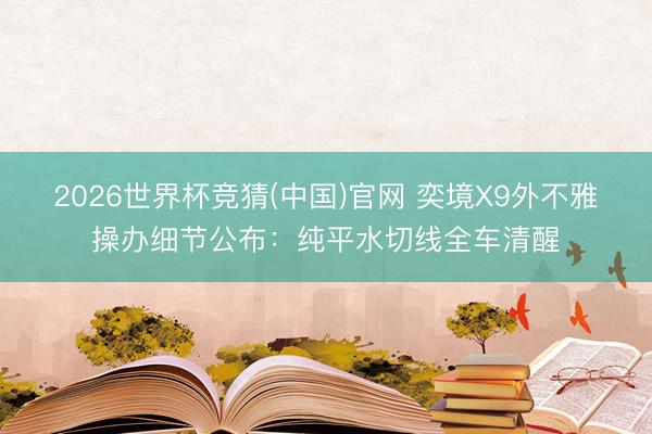 2026世界杯竞猜(中国)官网 奕境X9外不雅操办细节公布：纯平水切线全车清醒