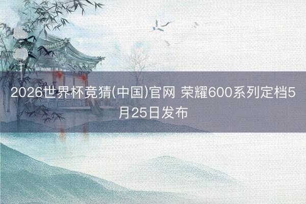 2026世界杯竞猜(中国)官网 荣耀600系列定档5月25日发布