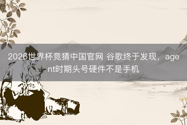 2026世界杯竞猜中国官网 谷歌终于发现，agent时期头号硬件不是手机