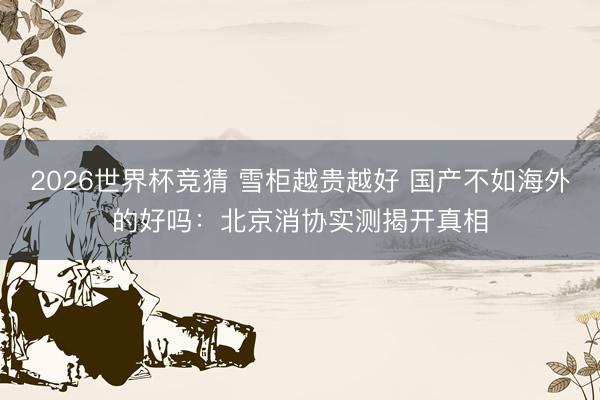 2026世界杯竞猜 雪柜越贵越好 国产不如海外的好吗：北京消协实测揭开真相