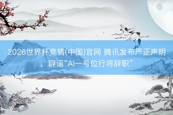2026世界杯竞猜(中国)官网 腾讯发布严正声明，辟谣“AI一号位行将辞职”