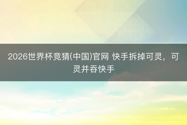 2026世界杯竞猜(中国)官网 快手拆掉可灵，可灵并吞快手