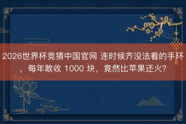 2026世界杯竞猜中国官网 连时候齐没法看的手环，每年敢收 1000 块，竟然比苹果还火？