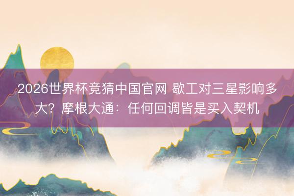 2026世界杯竞猜中国官网 歇工对三星影响多大？摩根大通：任何回调皆是买入契机