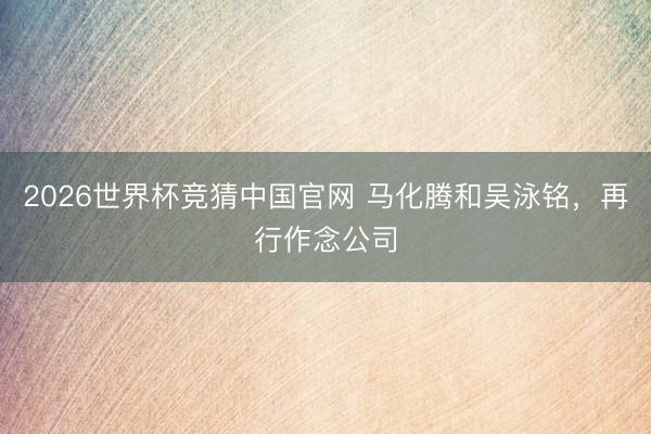 2026世界杯竞猜中国官网 马化腾和吴泳铭，再行作念公司