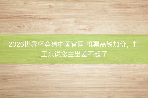 2026世界杯竞猜中国官网 机票高铁加价，打工东说念主出差不起了