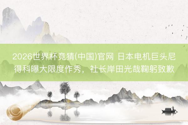 2026世界杯竞猜(中国)官网 日本电机巨头尼得科曝大限度作秀，社长岸田光哉鞠躬致歉