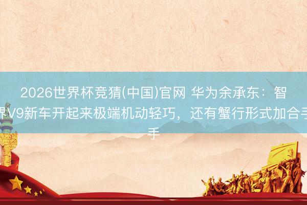 2026世界杯竞猜(中国)官网 华为余承东：智界V9新车开起来极端机动轻巧，还有蟹行形式加合手