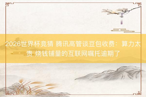 2026世界杯竞猜 腾讯高管谈豆包收费：算力太贵 烧钱铺量的互联网嘱托逾期了