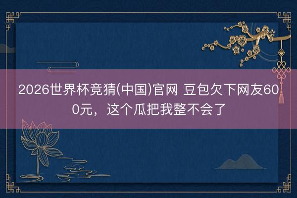 2026世界杯竞猜(中国)官网 豆包欠下网友600元，这个瓜把我整不会了