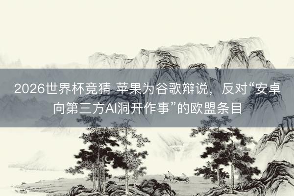 2026世界杯竞猜 苹果为谷歌辩说，反对“安卓向第三方AI洞开作事”的欧盟条目