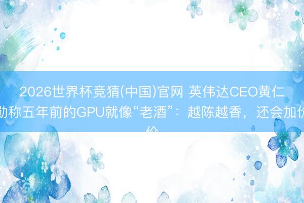 2026世界杯竞猜(中国)官网 英伟达CEO黄仁勋称五年前的GPU就像“老酒”：越陈越香，还会加价